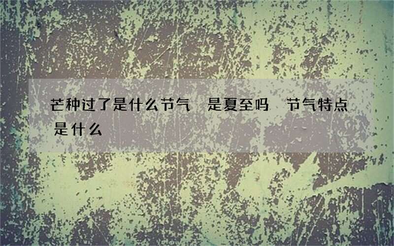 芒种过了是什么节气 是夏至吗 节气特点是什么